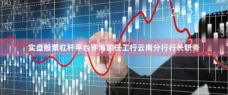 实盘股票杠杆平台许海卸任工行云南分行行长职务