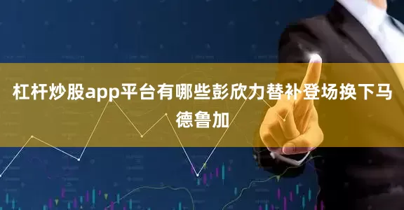 杠杆炒股app平台有哪些彭欣力替补登场换下马德鲁加