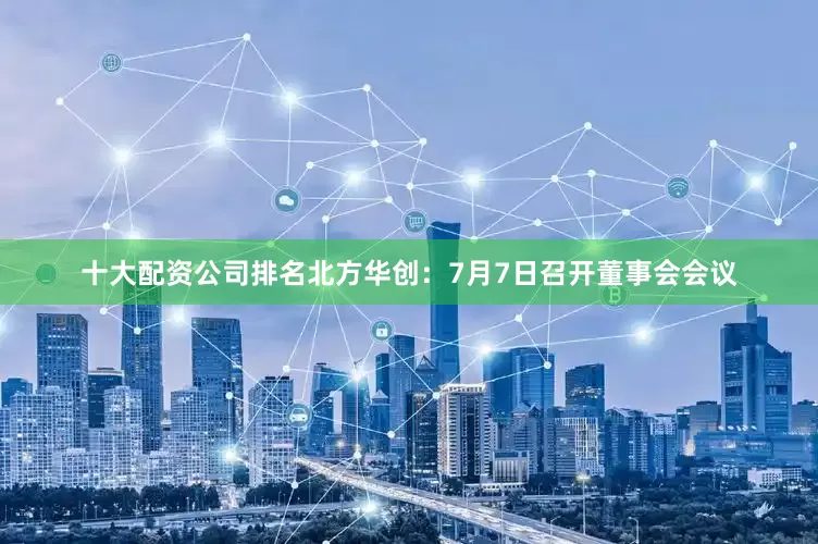 十大配资公司排名北方华创：7月7日召开董事会会议