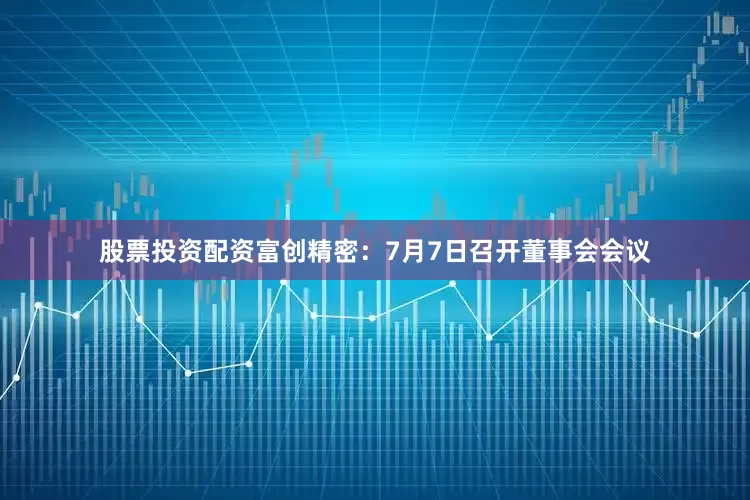 股票投资配资富创精密：7月7日召开董事会会议