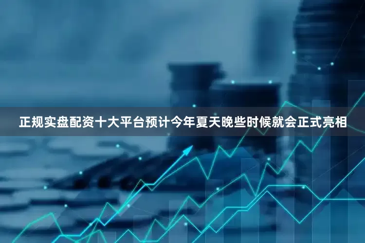 正规实盘配资十大平台预计今年夏天晚些时候就会正式亮相