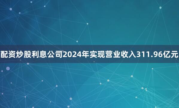 配资炒股利息公司2024年实现营业收入311.96亿元