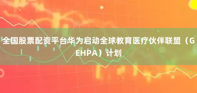 全国股票配资平台华为启动全球教育医疗伙伴联盟（GEHPA）计划