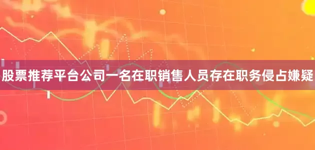股票推荐平台公司一名在职销售人员存在职务侵占嫌疑