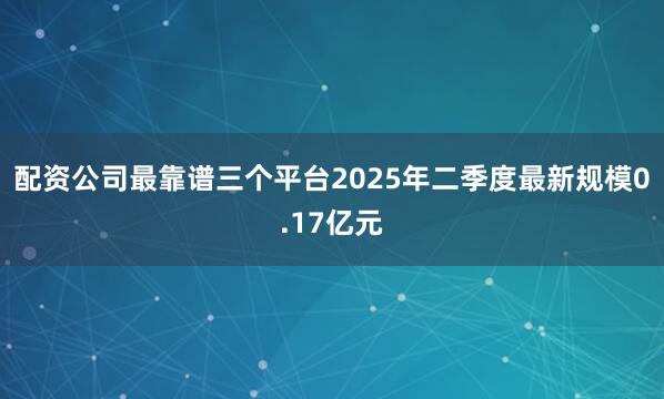 配资公司最靠谱三个平台2025年二季度最新规模0.17亿元