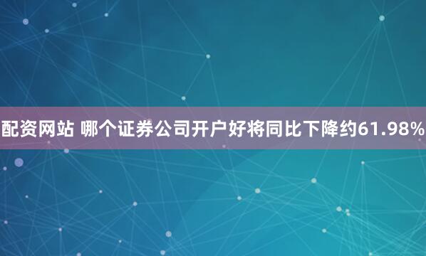 配资网站 哪个证券公司开户好将同比下降约61.98%
