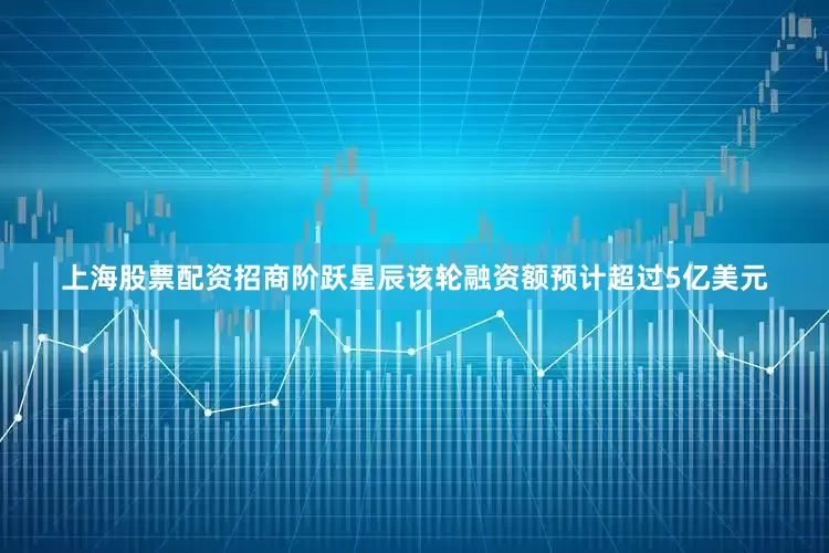 上海股票配资招商阶跃星辰该轮融资额预计超过5亿美元