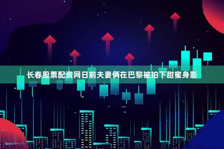 长春股票配资网日前夫妻俩在巴黎被拍下甜蜜身影