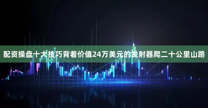 配资操盘十大技巧背着价值24万美元的发射器爬二十公里山路
