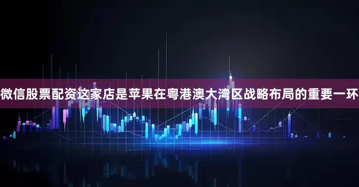 微信股票配资这家店是苹果在粤港澳大湾区战略布局的重要一环