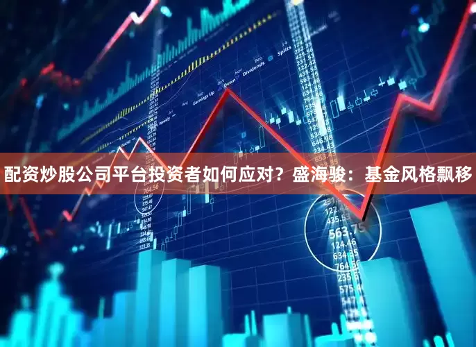 配资炒股公司平台投资者如何应对？盛海骏：基金风格飘移