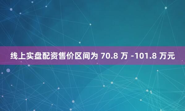 线上实盘配资售价区间为 70.8 万 -101.8 万元
