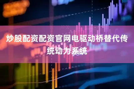 炒股配资配资官网电驱动桥替代传统动力系统