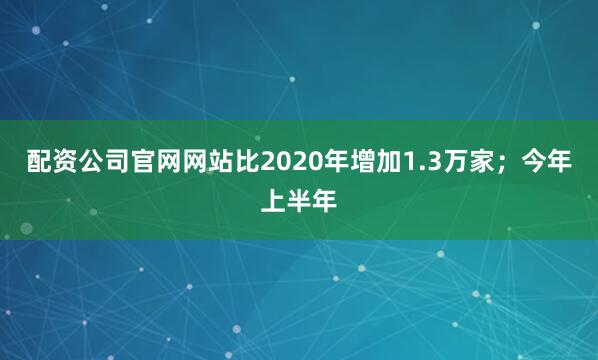 配资公司官网网站比2020年增加1.3万家；今年上半年